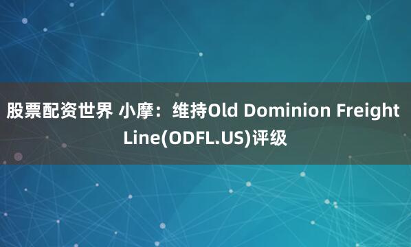 股票配资世界 小摩：维持Old Dominion Freight Line(ODFL.US)评级