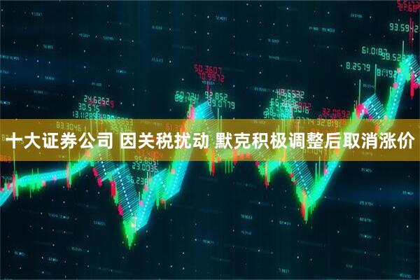 十大证券公司 因关税扰动 默克积极调整后取消涨价
