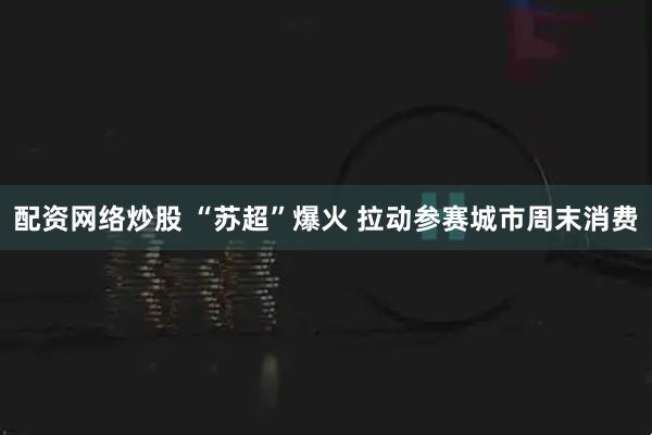 配资网络炒股 “苏超”爆火 拉动参赛城市周末消费
