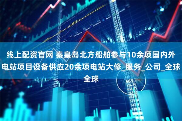 线上配资官网 秦皇岛北方船舶参与10余项国内外电站项目设备供应20余项电站大修_服务_公司_全球