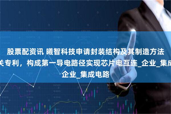 股票配资讯 曦智科技申请封装结构及其制造方法等相关专利，构成第一导电路径实现芯片电互连_企业_集成电路