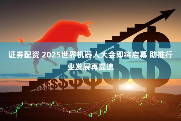 证券配资 2025世界机器人大会即将启幕 助推行业发展再提速