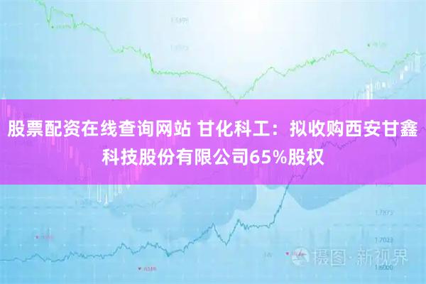股票配资在线查询网站 甘化科工：拟收购西安甘鑫科技股份有限公司65%股权