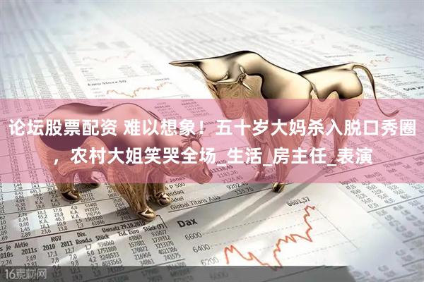 论坛股票配资 难以想象！五十岁大妈杀入脱口秀圈，农村大姐笑哭全场_生活_房主任_表演