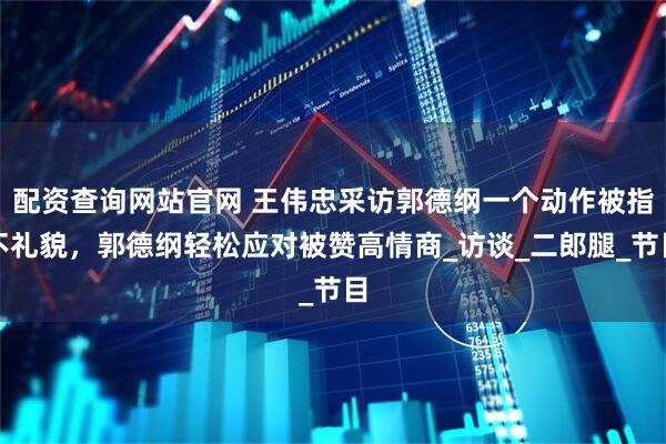 配资查询网站官网 王伟忠采访郭德纲一个动作被指不礼貌，郭德纲轻松应对被赞高情商_访谈_二郎腿_节目