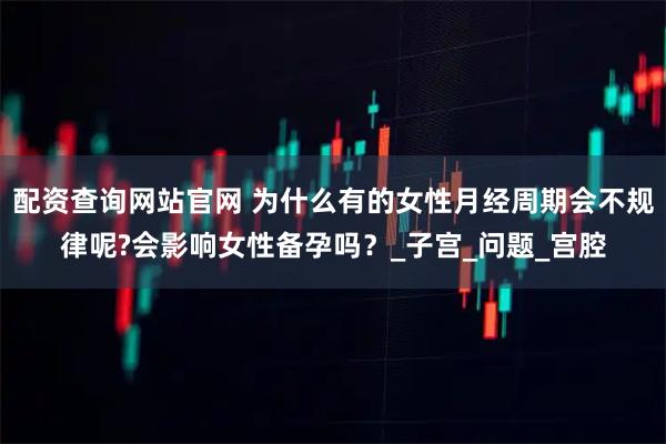 配资查询网站官网 为什么有的女性月经周期会不规律呢?会影响女性备孕吗？_子宫_问题_宫腔
