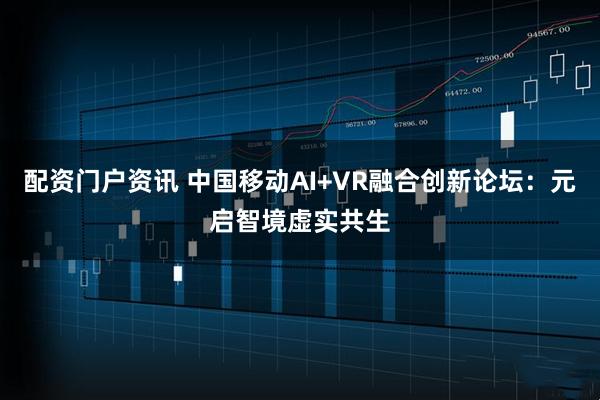 配资门户资讯 中国移动AI+VR融合创新论坛：元启智境虚实共生