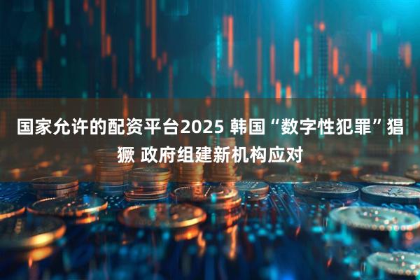 国家允许的配资平台2025 韩国“数字性犯罪”猖獗 政府组建新机构应对