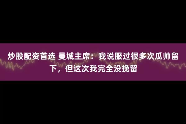 炒股配资首选 曼城主席：我说服过很多次瓜帅留下，但这次我完全没挽留