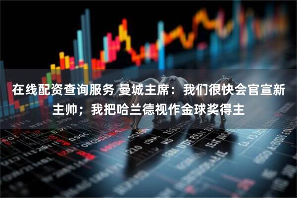 在线配资查询服务 曼城主席：我们很快会官宣新主帅；我把哈兰德视作金球奖得主