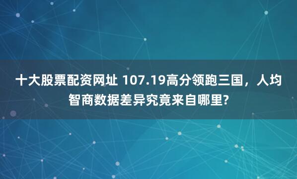 十大股票配资网址 107.19高分领跑三国，人均智商数据差异究竟来自哪里?